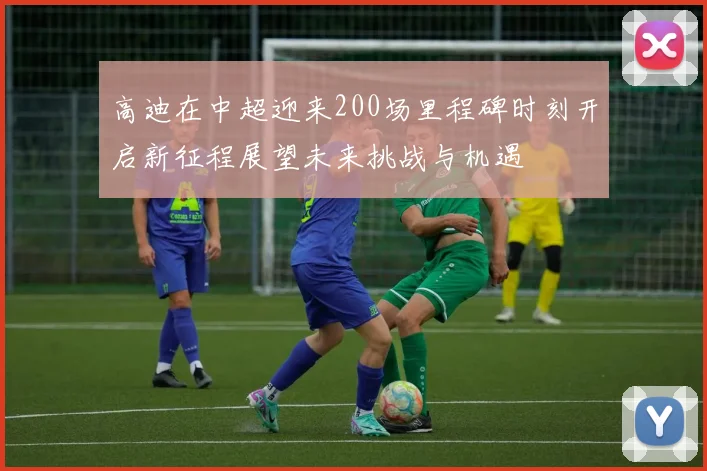 高迪在中超迎来200场里程碑时刻开启新征程展望未来挑战与机遇
