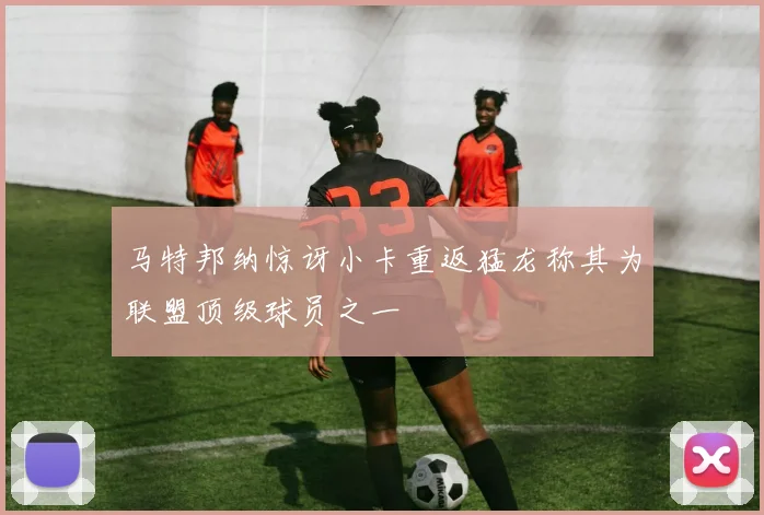 马特邦纳惊讶小卡重返猛龙称其为联盟顶级球员之一