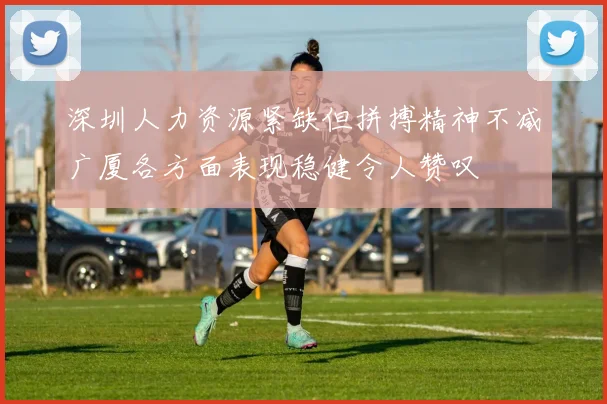 深圳人力资源紧缺但拼搏精神不减广厦各方面表现稳健令人赞叹