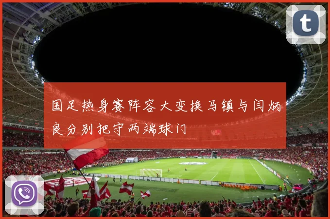 国足热身赛阵容大变换马镇与闫炳良分别把守两端球门
