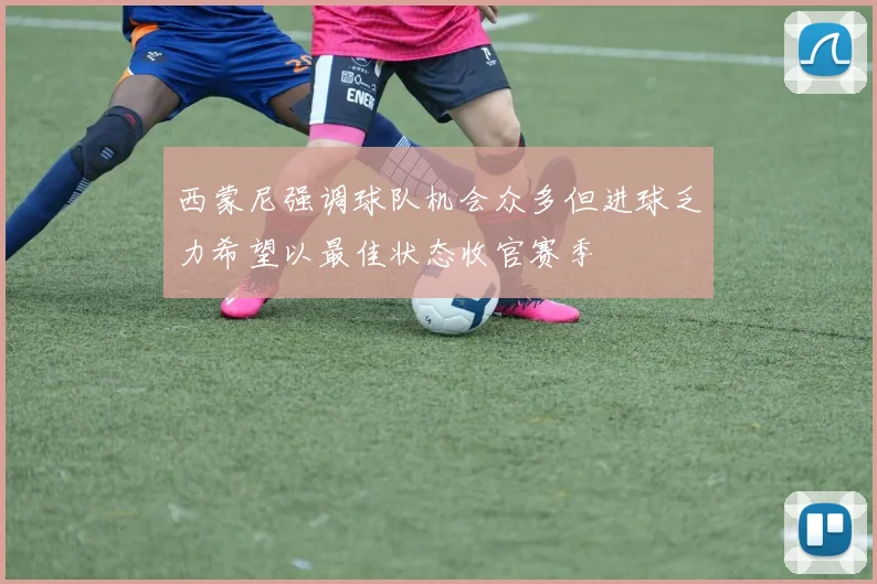 西蒙尼强调球队机会众多但进球乏力希望以最佳状态收官赛季