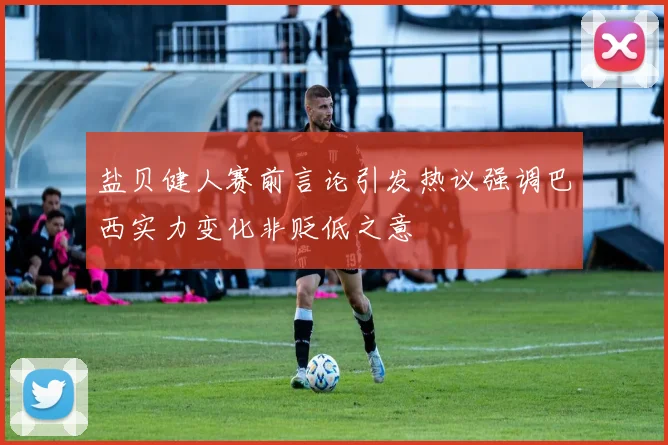 盐贝健人赛前言论引发热议强调巴西实力变化非贬低之意