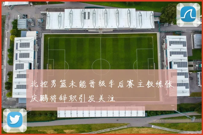 北控男篮未能晋级季后赛主教练张庆鹏将辞职引发关注