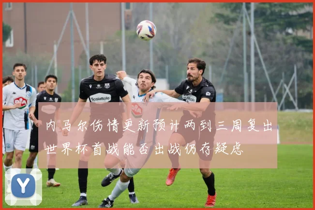 内马尔伤情更新预计两到三周复出世界杯首战能否出战仍存疑虑