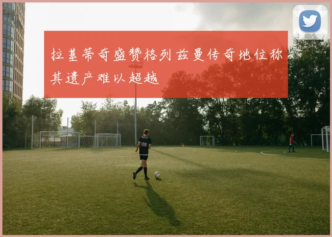 拉基蒂奇盛赞格列兹曼传奇地位称其遗产难以超越
