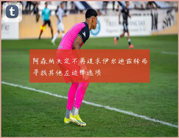 阿森纳决定不再追求伊尔迪兹转而寻找其他左边锋选项