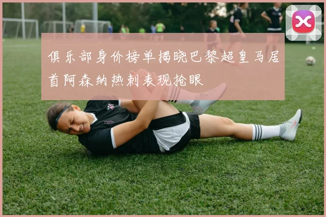 俱乐部身价榜单揭晓巴黎超皇马居首阿森纳热刺表现抢眼