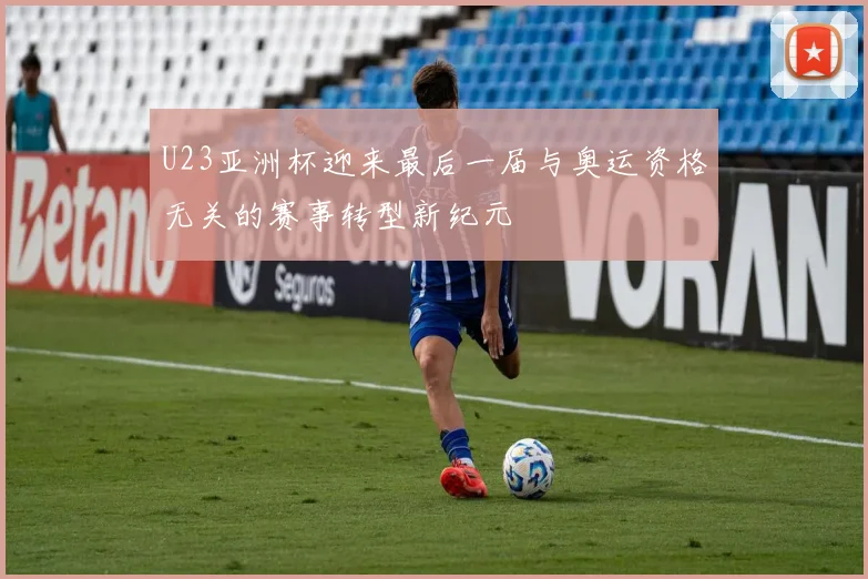 U23亚洲杯迎来最后一届与奥运资格无关的赛事转型新纪元