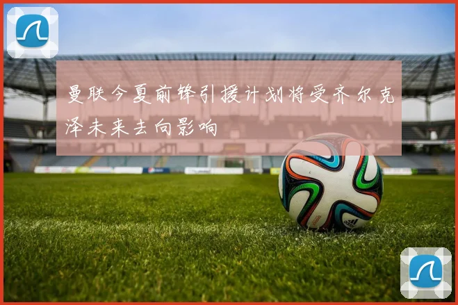 曼联今夏前锋引援计划将受齐尔克泽未来去向影响