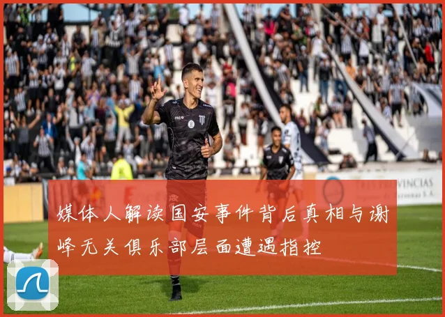 媒体人解读国安事件背后真相与谢峰无关俱乐部层面遭遇指控