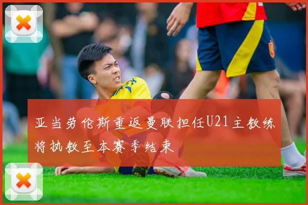 亚当劳伦斯重返曼联担任U21主教练将执教至本赛季结束