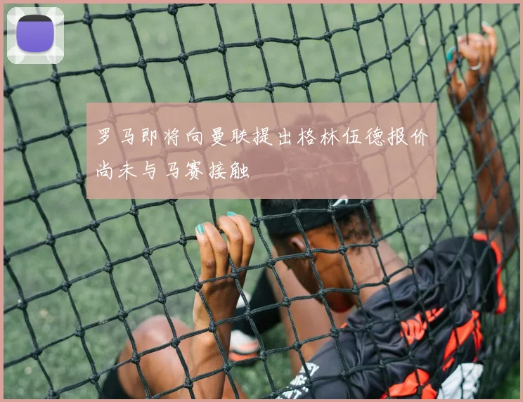 罗马即将向曼联提出格林伍德报价尚未与马赛接触