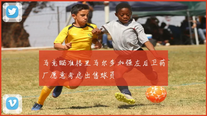 马竞瞄准格里马尔多加强左后卫药厂愿意考虑出售球员