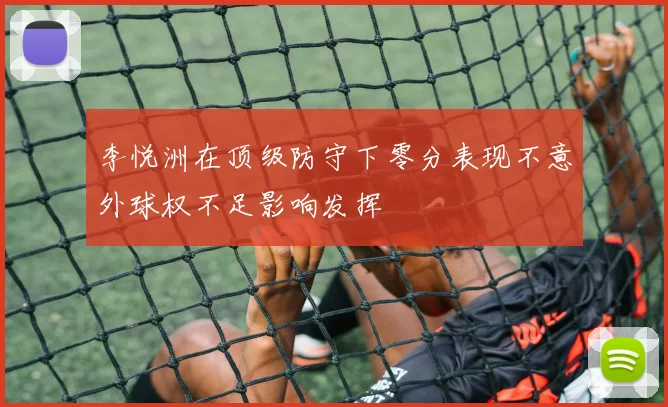 李悦洲在顶级防守下零分表现不意外球权不足影响发挥
