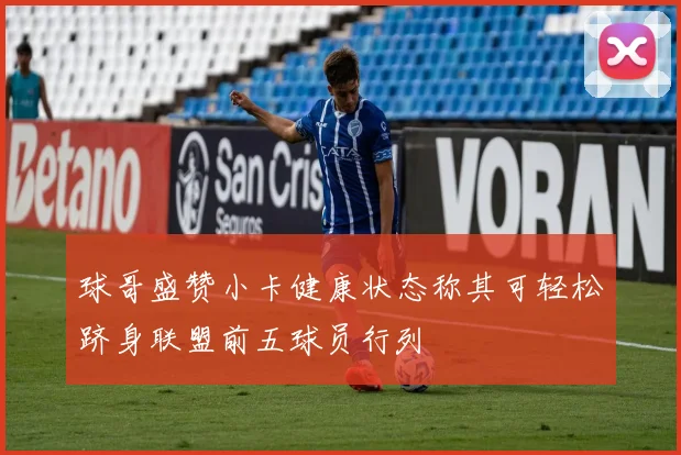 球哥盛赞小卡健康状态称其可轻松跻身联盟前五球员行列