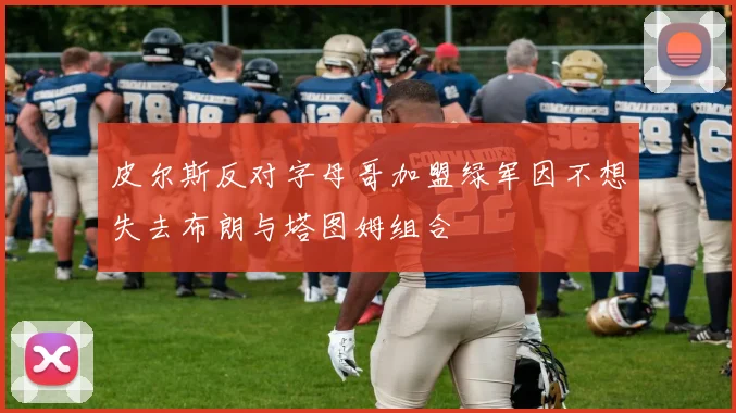 皮尔斯反对字母哥加盟绿军因不想失去布朗与塔图姆组合