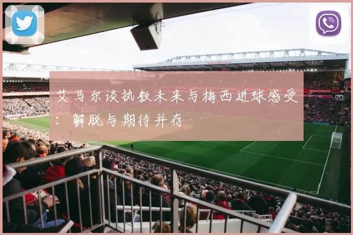 艾马尔谈执教未来与梅西进球感受：解脱与期待并存