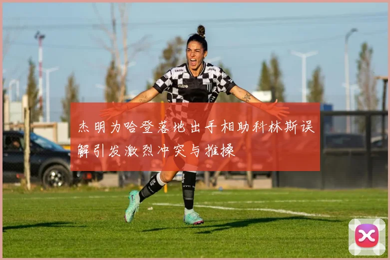 杰明为哈登落地出手相助科林斯误解引发激烈冲突与推搡