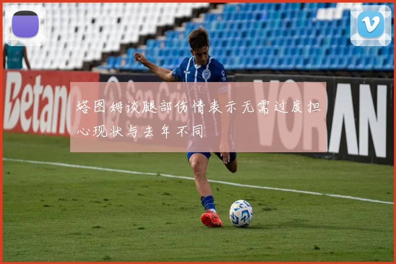 塔图姆谈腿部伤情表示无需过度担心现状与去年不同
