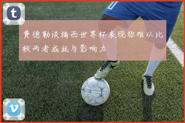 费德勒谈梅西世界杯表现称难以比较两者成就与影响力