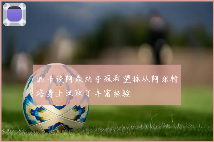 扎卡谈阿森纳夺冠希望称从阿尔特塔身上汲取了丰富经验