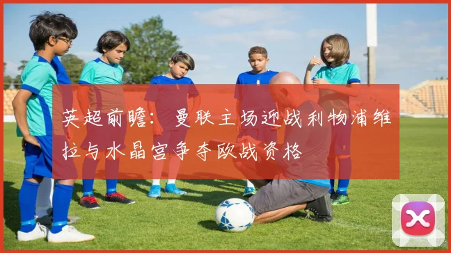 英超前瞻：曼联主场迎战利物浦维拉与水晶宫争夺欧战资格