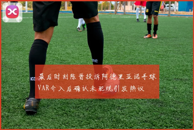 最后时刻陈晋投诉阿德里亚诺手球VAR介入后确认未犯规引发热议